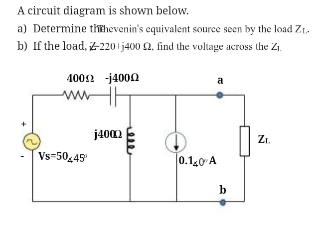 A circuit diagram is shown below.
a) Determine thehevenin's equivalent source seen by the load ZL.
b) If the load, Z-220+j400 92, find the voltage across the Z₁
+
400Ω -j400Ω
www
Vs=50x45⁰
j4000
0.140° A
a
b
ZL