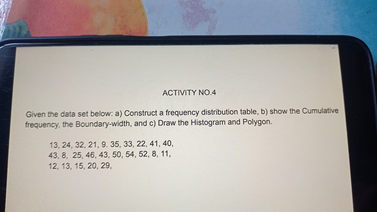 ACTIVITY NO.4
Given the data set below: a) Construct a frequency distribution table, b) show the Cumulative
frequency, the Boundary-width, and c) Draw the Histogram and Polygon.
13, 24, 32, 21, 9. 35, 33, 22, 41, 40,
43, 8, 25, 46, 43, 50, 54, 52, 8, 11,
12, 13, 15, 20, 29,
