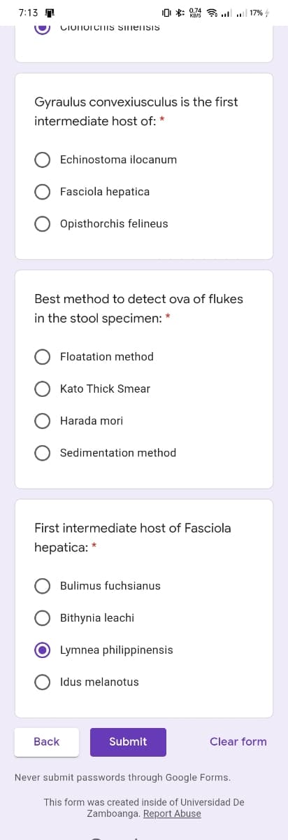 7:13 T
0 *: 74 A .. 17%
CIOnorciTIS SinensiS
Gyraulus convexiusculus is the first
intermediate host of: *
Echinostoma ilocanum
Fasciola hepatica
Opisthorchis felineus
Best method to detect ova of flukes
in the stool specimen: *
Floatation method
Kato Thick Smear
Harada mori
Sedimentation method
First intermediate host of Fasciola
hepatica: *
Bulimus fuchsianus
O Bithynia leachi
O Lymnea philippinensis
Idus melanotus
Back
Submit
Clear form
Never submit passwords through Google Forms.
This form was created inside of Universidad De
Zamboanga. Report Abuse
