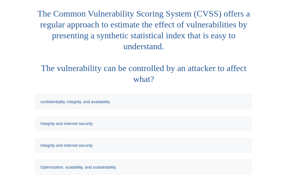 The Common Vulnerability Scoring System (CVSS) offers a
regular approach to estimate the effect of vulnerabilities by
presenting a synthetic statistical index that is easy to
understand.
The vulnerability can be controlled by an attacker to affect
what?
confidentiality, integrity, and availability
Integrity and internet security
Integrity and internet security
Optimization, scalability, and sustainability
