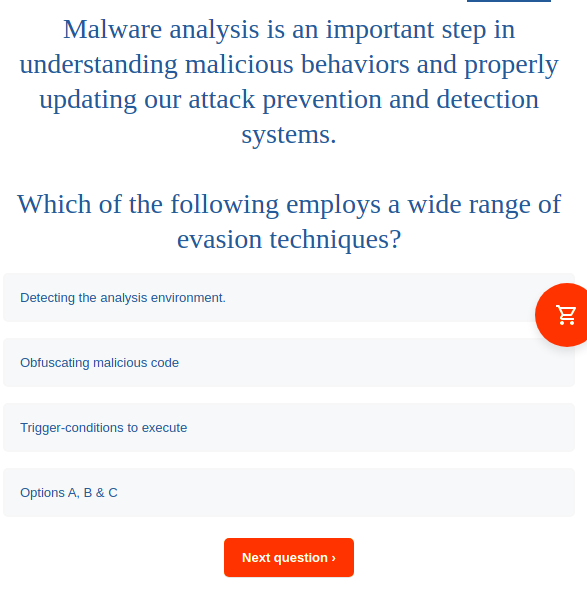 Malware analysis is an important step in
understanding malicious behaviors and properly
updating our attack prevention and detection
systems.
Which of the following employs a wide range of
evasion techniques?
Detecting the analysis environment.
Obfuscating malicious code
Trigger-conditions to execute
Options A, B & C
Next question >
Di:
