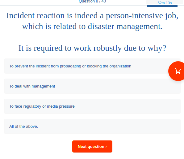 Question 87 4U
52m 13s
Incident reaction is indeed a person-intensive job,
which is related to disaster management.
It is required to work robustly due to why?
To prevent the incident from propagating or blocking the organization
To deal with management
To face regulatory or media pressure
All of the above.
Next question >
DI:
