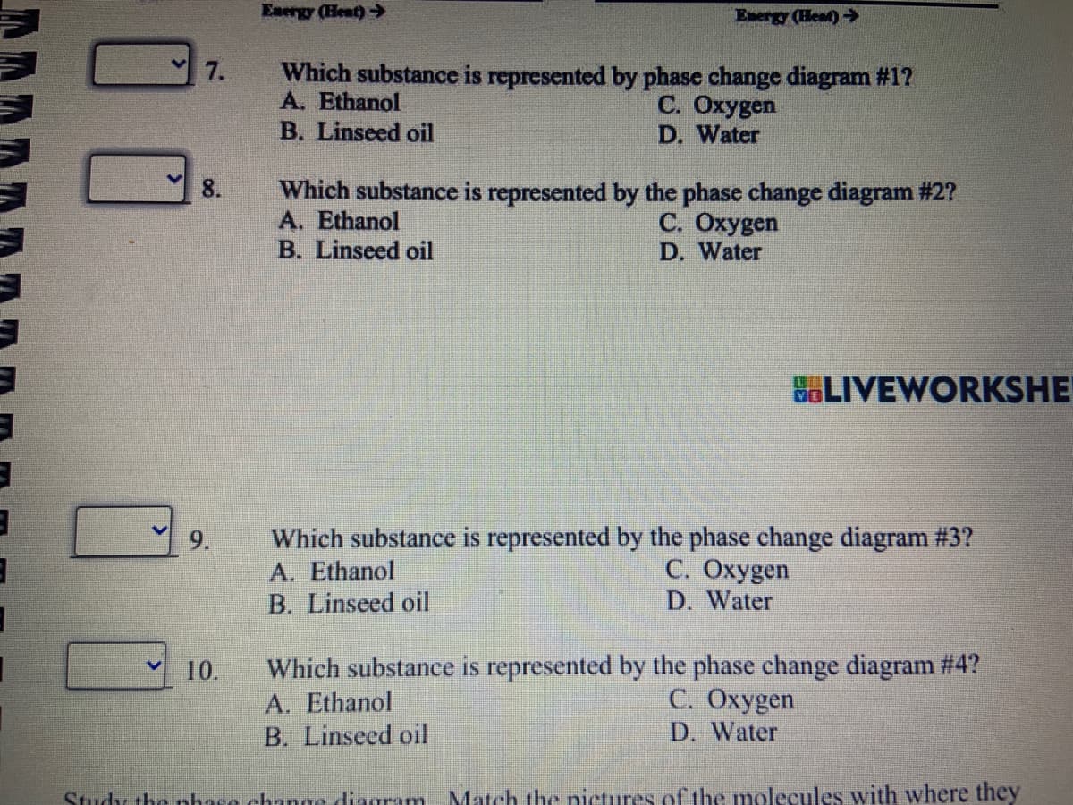 7.
V
8.
9.
Energy (Heat)
10.
Energy (Heat) →
Which substance is represented by phase change diagram #1?
A. Ethanol
C. Oxygen
B. Linseed oil
D. Water
Which substance is represented by the phase change diagram #2?
A. Ethanol
C. Oxygen
D. Water
B. Linseed oil
BLIVEWORKSHE
Which substance is represented by the phase change diagram #4?
A. Ethanol
C. Oxygen
D. Water
B. Linseed oil
Study the phase change diagram Match the pictures of the molecules with where they
Which substance is represented by the phase change diagram #3?
A. Ethanol
C. Oxygen
B. Linseed oil
D. Water