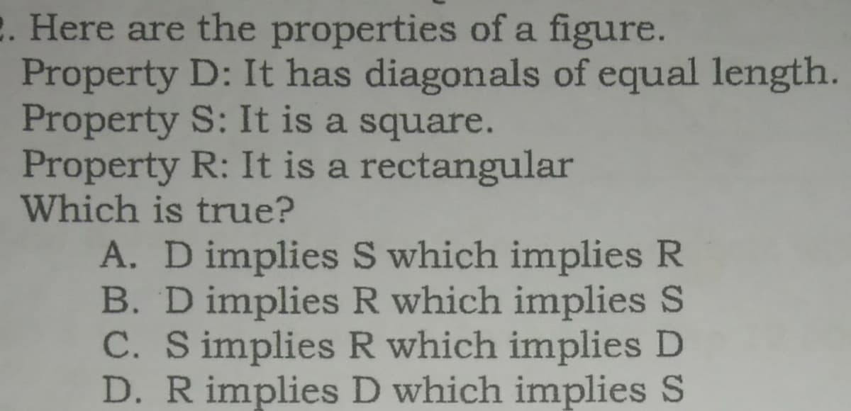 2. Here are the properties of a figure.
Property D: It has diagonals of equal length.
Property S: It is a square.
Property R: It is a rectangular
Which is true?
A. D implies S which implies R
B. D implies R which implies S
C. S implies R which implies D
D. R implies D which implies S

