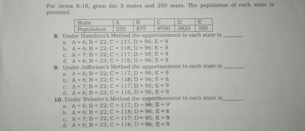 For items 8-10, given the 5 states and 250 seats. The population of each state is
provided.
State
D
E
Population
250
875
4700
3825
350
8. Under Hamilton's Method the apportionment to each state is
a. A = 6; B = 22; C = 117; D = 96; E = 9
b. A = 6; B = 22; C = 118; D = 96; E = 8
c. A = 7; B = 22; C = 117; D = 95; E = 9
d. A = 6; B = 23; C = 116; D = 96; E = 9
9. Under Jefferson's Method the apportionment to each state is
a. A = 6; B = 22; C = 117; D = 96; E = 9
b. A = 6; B = 22; C = 118; D = 96; E = 8
c. A= 7; B = 22; C = 117; D = 95; E = 9
d. A = 6; B = 23; C = 116; D = 96; E = 9
10. Under Webster's Method the apportionment to each state is
a. A = 6; B = 22; C = 117; D = 96; E = 9
b. A = 6; B = 22; C = 118; D = 96; E = 8
c. A = 7; B = 22; C = 117; D= 95; E = 9
d. A = 6; B = 23; C = 116; D = 96; E = 9

