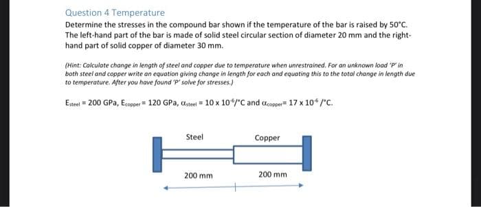 Question 4 Temperature
Determine the stresses in the compound bar shown if the temperature of the bar is raised by 50°C.
The left-hand part of the bar is made of solid steel circular section of diameter 20 mm and the right-
hand part of solid copper of diameter 30 mm.
(Hint: Calculate change in length of steel and copper due to temperature when unrestrained. For an unknown load 'P' in
both steel and copper write an equation giving change in length for each and equating this to the total change in length due
to temperature. After you have found P' solve for stresses.)
Etrel = 200 GPa, Ecope = 120 GPa, astel = 10 x 10/"C and acopper= 17 x 10 /"C.
Steel
Copper
200 mm
200 mm
