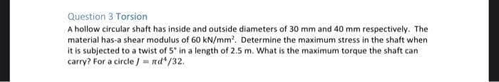 Question 3 Torsion
A hollow circular shaft has inside and outside diameters of 30 mm and 40 mm respectively. The
material has-a shear modulus of 60 kN/mm'. Determine the maximum stress in the shaft when
it is subjected to a twist of 5 in a length of 2.5 m. What is the maximum torque the shaft can
carry? For a circle / = nd*/32.
