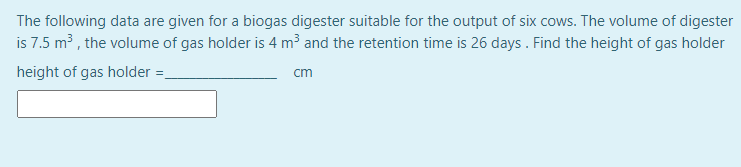 The following data are given for a biogas digester suitable for the output of six cows. The volume of digester
is 7.5 m3 , the volume of gas holder is 4 m³ and the retention time is 26 days . Find the height of gas holder
height of gas holder =-
cm
