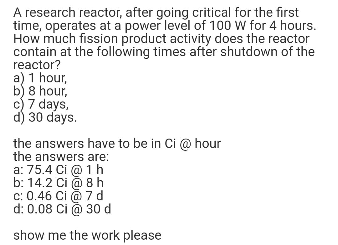 A research reactor, after going critical for the first
time, operates at a power level of 100 W for 4 hours.
How much fission product activity does the reactor
contain at the following times after shutdown of the
reactor?
a) 1 hour,
b) 8 hour,
c) 7 days,
d) 30 days.
the answers have to be in Ci
the answers are:
а: 75.4 Ci @ 1 h
b: 14.2 Ci @ 8 h
с: 0.46 Ci @7 d
d: 0.08 Ci @ 30 d
hour
show me the work please
