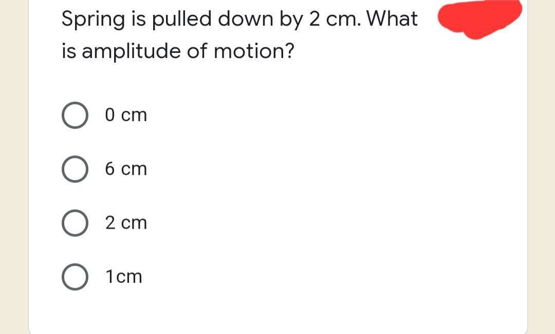 Spring is pulled down by 2 cm. What
is amplitude of motion?
0 cm
6 cm
2 cm
1cm
O
