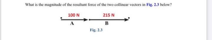 What is the magnitude of the resultant force of the two collinear vectors in Fig. 2.3 below?
100 N
215 N
A
B
Fig. 2.3
