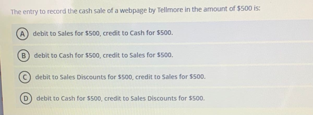 The entry to record the cash sale of a webpage by Tellmore in the amount of $500 is:
A) debit to Sales for $500, credit to Cash for $500.
debit to Cash for $500, credit to Sales for $500.
debit to Sales Discounts for $500, credit to Sales for $500.
debit to Cash for $500, credit to Sales Discounts for $500.

