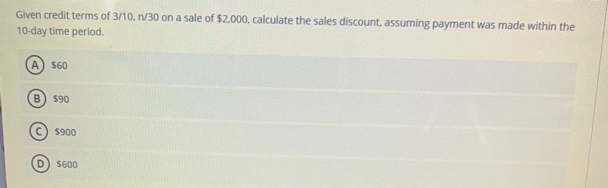 Given credit terms of 3/10, n/30 on a sale of $2,000, calculate the sales discount, assuming payment was made within the
10-day time period.
A) $60
B) $90
C) $900
D) S600
