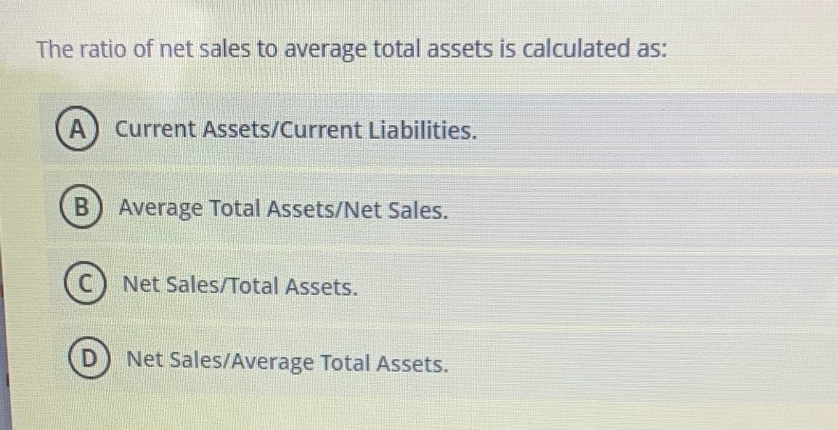 The ratio of net sales to average total assets is calculated as:
A
Current Assets/Current Liabilities.
B
Average Total Assets/Net Sales.
Net Sales/Total Assets.
D
Net Sales/Average Total Assets.
