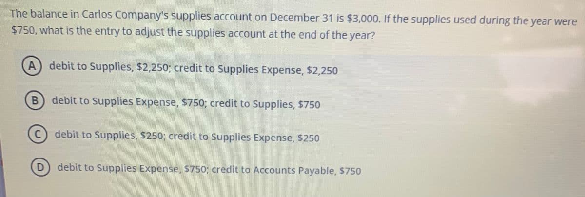 The balance in Carlos Company's supplies account on December 31 is $3,000. If the supplies used during the year were
$750, what is the entry to adjust the supplies account at the end of the year?
A) debit to Supplies, $2,250; credit to Supplies Expense, $2,250
debit to Supplies Expense, $750; credit to Supplies, $750
(c) debit to Supplies, $250; credit to Supplies Expense, $250
debit to Supplies Expense, S750; credit to Accounts Payable, $750

