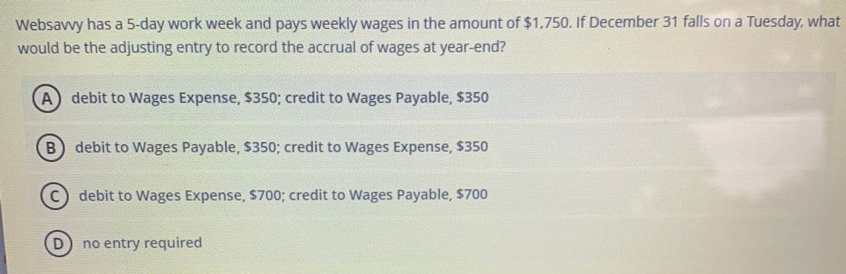 Websavvy has a 5-day work week and pays weekly wages in the amount of $1,750. If December 31 falls on a Tuesday, what
would be the adjusting entry to record the accrual of wages at year-end?
A) debit to Wages Expense, $350; credit to Wages Payable, $350
B
debit to Wages Payable, $350; credit to Wages Expense, $350
C) debit to Wages Expense, S700; credit to Wages Payable, $700
no entry required
