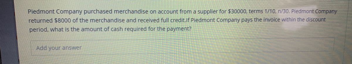 Piedmont Company purchased merchandise on account from a supplier for $30000, terms 1/10, n/30. Piedmont Company
returned $8000 of the merchandise and received full credit.lf Piedmont Company pays the invoice within the discount
period, what is the amount of cash required for the payment?
Add your answer
