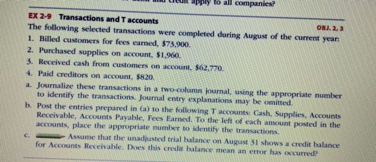 apply to all companies?
EX 2-9 Transactions and T accounts
The following selected transactions were completed during August of the current year
OBJ. 2, 3
1. Billed customers for fees earned, $73.900.
2. Purchased supplies on account, $1.5960.
3. Received cash from customers on account, 562,770.
4. Paid creditors on account, $820,
a. Journalize these transactions in a rwo column journal, using the appropriate number
to identify the transactions, Journal entry explanations may be omitted.
b. Post the entries prepared in (a) to the following T accounts: Cash, Supplies, Accounts
Receivable, Accounts Payable, Fees Earned. To the left of each amount posted in the
accounts, place the appropriate number to identify the transactions.
C.
Assume that the unadjusted trial balance on August 31 shows a credit balance
for Accounts Receivable. Does this credit balance mean an error has occurred?
