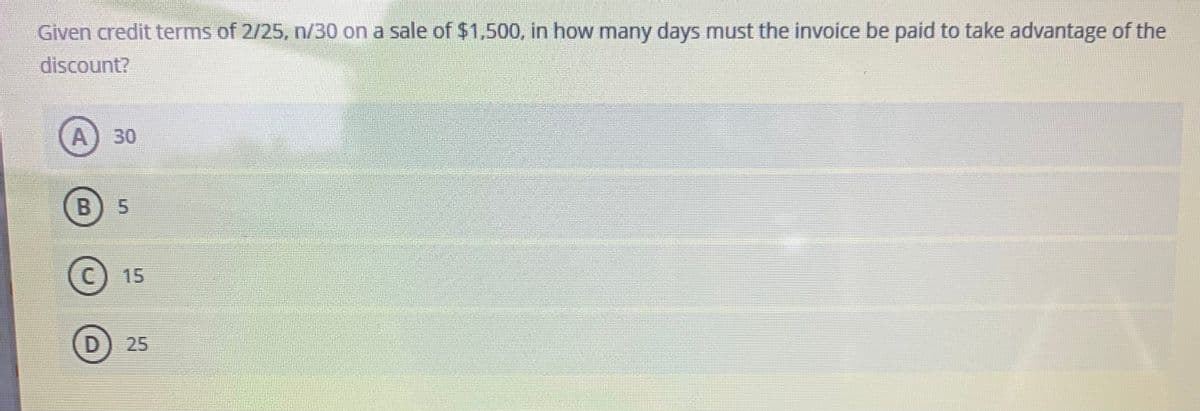 Given credit terms of 2/25, n/30 on a sale of $1,500, in how many days must the invoice be paid to take advantage of the
discount?
30
C) 15
D) 25
