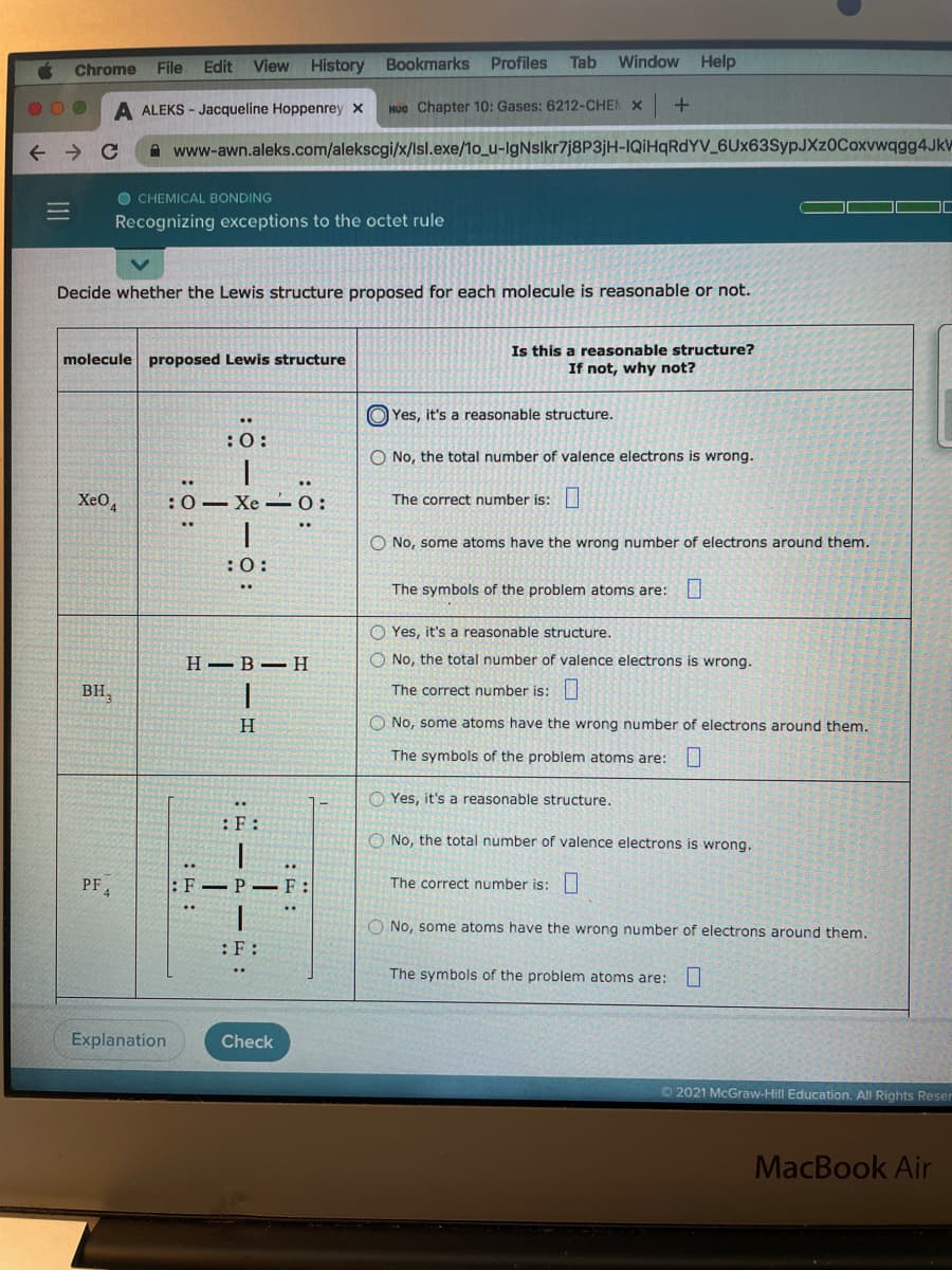 Chrome
File
Edit
View History Bookmarks
Profiles
Tab
Window
Help
A ALEKS - Jacqueline Hoppenrey x
Hoc Chapter 10: Gases: 6212-CHEN X
A www-awn.aleks.com/alekscgi/x/lsl.exe/1o_u-IgNslkr7j8P3jH-IQİHQRDYV_6Ux63SypJXz0Coxvwqgg4JkV
O CHEMICAL BONDING
Recognizing exceptions to the octet rule
Decide whether the Lewis structure proposed for each molecule is reasonable or not.
Is this a reasonable structure?
If not, why not?
molecule proposed Lewis structure
O Yes, it's a reasonable structure.
O No, the total number of valence electrons is wrong.
Xe0,
:0- Xe -0:
The correct number is:
O No, some atoms have the wrong number of electrons around them.
:0:
The symbols of the problem atoms are:
O Yes, it's a reasonable structure.
H -B-H
O No, the total number of valence electrons is wrong.
BH,
The correct number is:
H.
O No, some atoms have the wrong number of electrons around them.
The symbols of the problem atoms are:
O Yes, it's a reasonable structure.
O No, the total number of valence electrons is wrong.
PF4
:F–P – F:
The correct number is:
O No, some atoms have the wrong number of electrons around them.
:F:
The symbols of the problem atoms are:
Explanation
Check
O2021 McGraw-Hill Education. All Rights Reser
MacBook Air
111
