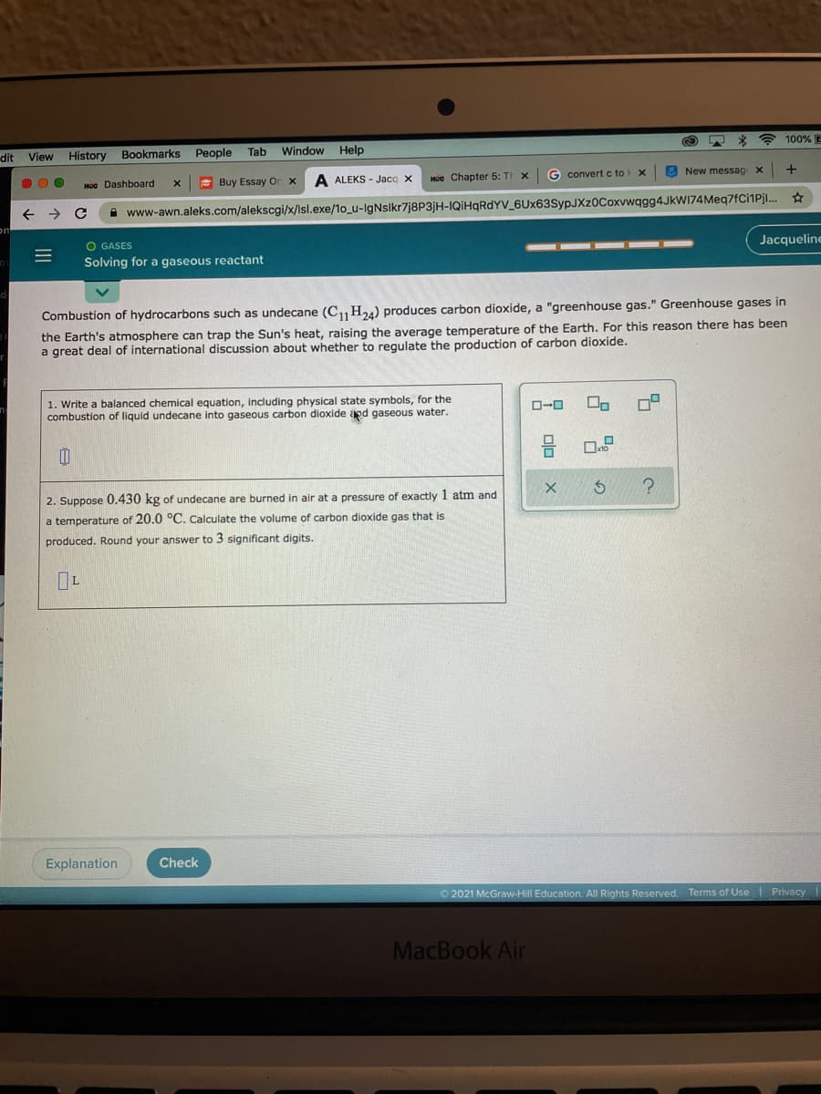 100% E
dit View History
Bookmarks People
Tab
Window Help
G convert c to
E New messag x
S Buy Essay On x
A ALEKS - Jacq X
HUe Chapter 5: TI x
HUe Dashboard
A www-awn.aleks.com/alekscgi/x/Isl.exe/1o_u-IgNslkr7j8P3jH-IQİHQRDYV_6Ux63SypJXz0Coxvwqgg4JkWI74Meq7fCi1Pjl..
O GASES
Jacqueline
Solving for a gaseous reactant
Combustion of hydrocarbons such as undecane (CH24) produces carbon dioxide, a "greenhouse gas." Greenhouse gases in
the Earth's atmosphere can trap the Sun's heat, raising the average temperature of the Earth. For this reason there has been
a great deal of international discussion about whether to regulate the production of carbon dioxide.
1. Write a balanced chemical equation, including physical state symbols, for the
combustion of liquid undecane into gaseous carbon dioxide apd gaseous water.
ロ
ローロ
2. Suppose 0.430 kg of undecane are burned in air at a pressure of exactly 1 atm and
a temperature of 20.0 °C. Calculate the volume of carbon dioxide gas that is
produced. Round your answer to 3 significant digits.
Explanation
Check
O 2021 McGraw-Hill Education. All Rights Reserved. Terms of Use Privacy
MacBook Air
