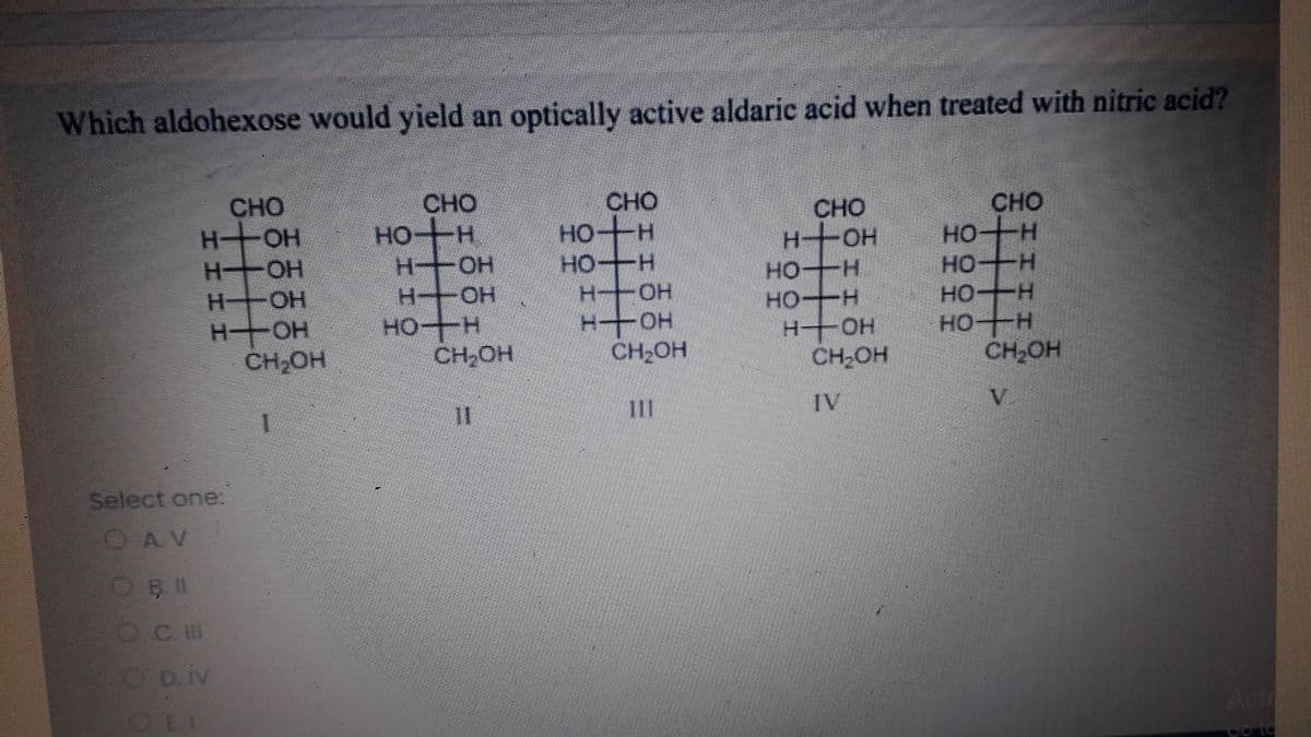Which aldohexose would yield an optically active aldaric acid when treated with nitric acid?
CHO
CHO
CHO
HOH
H OH
H OH
CHO
HO H
H+H
-+OH
CHO
HOH
HO H
H+OH
HO H
HOH
HOH
HO H
CH,OH
HOH
H-OH
H-
HO H
CH,OH
HOH
HOH
CH2OH
CH ON
CH-OH
II
IV
V.
Select one:
OAV
OC.I
D. iv
Acti
CEI
Go td
