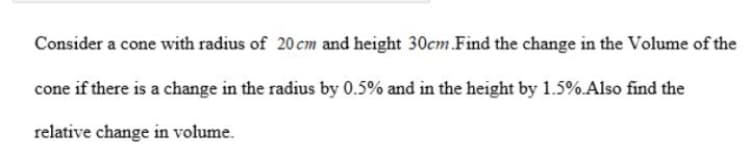 Consider a cone with radius of 20 cm and height 30cm.Find the change in the Volume of the
cone if there is a change in the radius by 0.5% and in the height by 1.5%.Also find the
relative change in volume.
