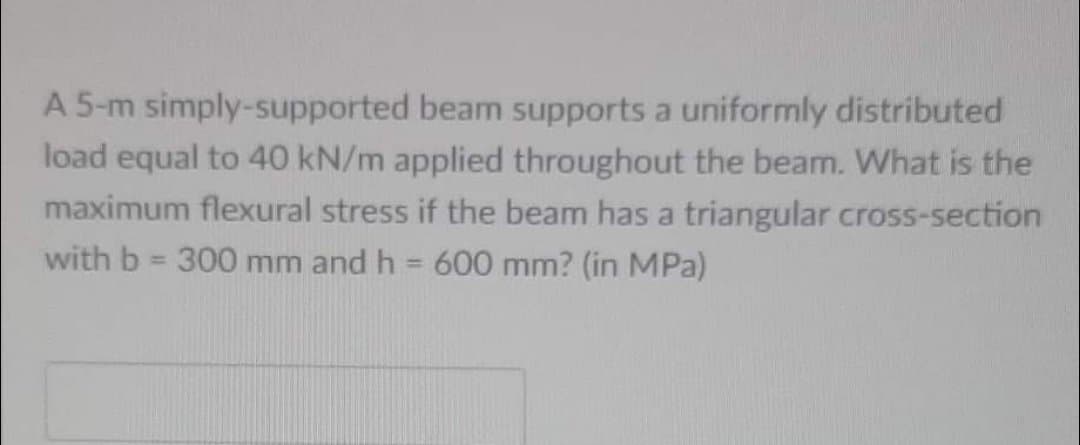 A 5-m simply-supported beam supports a uniformly distributed
load equal to 40 kN/m applied throughout the beam. What is the
maximum flexural stress if the beam has a triangular cross-section
with b = 300 mm and h = 600 mm? (in MPa)
%3D
