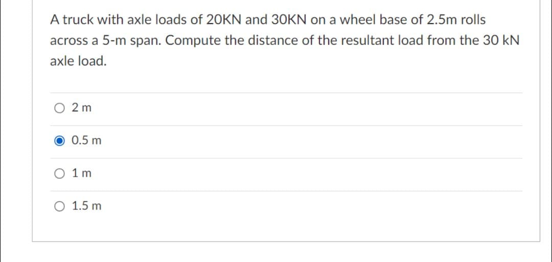 A truck with axle loads of 20KN and 30KN on a wheel base of 2.5m rolls
across a 5-m span. Compute the distance of the resultant load from the 30 kN
axle load.
O 2 m
O 0.5 m
O 1 m
O 1.5 m
