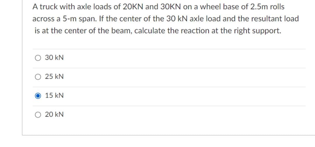 A truck with axle loads of 20KN and 30KN on a wheel base of 2.5m rolls
across a 5-m span. If the center of the 30 kN axle load and the resultant load
is at the center of the beam, calculate the reaction at the right support.
O 30 kN
O 25 kN
15 kN
O 20 kN
