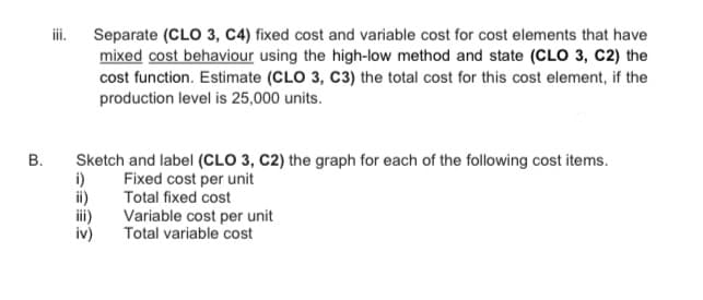 ii.
Separate (CLO 3, C4) fixed cost and variable cost for cost elements that have
mixed cost behaviour using the high-low method and state (CLO 3, C2) the
cost function. Estimate (CLO 3, C3) the total cost for this cost element, if the
production level is 25,000 units.
Sketch and label (CLO 3, C2) the graph for each of the following cost items.
i)
ii)
ii)
iv)
Fixed cost per unit
Total fixed cost
Variable cost per unit
Total variable cost
B.
