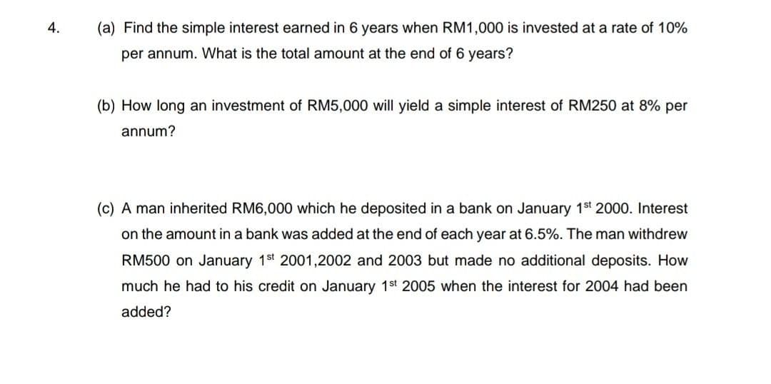 4.
(a) Find the simple interest earned in 6 years when RM1,000 is invested at a rate of 10%
per annum. What is the total amount at the end of 6 years?
(b) How long an investment of RM5,000 will yield a simple interest of RM250 at 8% per
annum?
(c) A man inherited RM6,000 which he deposited in a bank on January 1st 2000. Interest
on the amount in a bank was added at the end of each year at 6.5%. The man withdrew
RM500 on January 1st 2001,2002 and 2003 but made no additional deposits. How
much he had to his credit on January 1st 2005 when the interest for 2004 had been
added?
