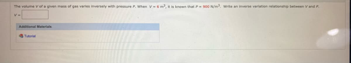 The volume V of a given mass of gas varies inversely with pressure P. When V = 6 m³, it is known that P = 900 N/m3. Write an inverse variation relationship between V and P.
V =
Additional Materials
Tutorial
