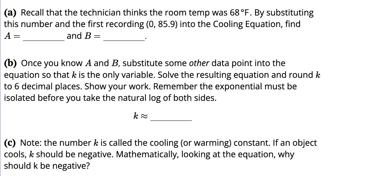 (a) Recall that the technician thinks the room temp was 68 °F. By substituting
this number and the first recording (0, 85.9) into the Cooling Equation, find
A
and B =
(b) Once you know A and B, substitute some other data point into the
equation so that k is the only variable. Solve the resulting equation and round k
to 6 decimal places. Show your work. Remember the exponential must be
isolated before you take the natural log of both sides.
(c) Note: the number k is called the cooling (or warming) constant. If an object
cools, k should be negative. Mathematically, looking at the equation, why
should k be negative?
