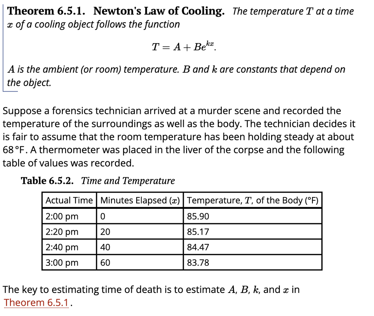 Theorem 6.5.1. Newton's Law of Cooling. The temperature T at a time
x of a cooling object follows the function
T = A+ Bek.
||
A is the ambient (or room) temperature. B and k are constants that depend on
the object.
Suppose a forensics technician arrived at a murder scene and recorded the
temperature of the surroundings as well as the body. The technician decides it
is fair to assume that the room temperature has been holding steady at about
68 °F. A thermometer was placed in the liver of the corpse and the following
table of values was recorded.
Table 6.5.2. Time and Temperature
Actual Time Minutes Elapsed (x)|Temperature, T, of the Body (°F)
2:00 pm
85.90
2:20 pm
20
85.17
2:40 pm
40
84.47
3:00 pm
60
83.78
The key to estimating time of death is to estimate A, B, k, and x in
Theorem 6.5.1.
