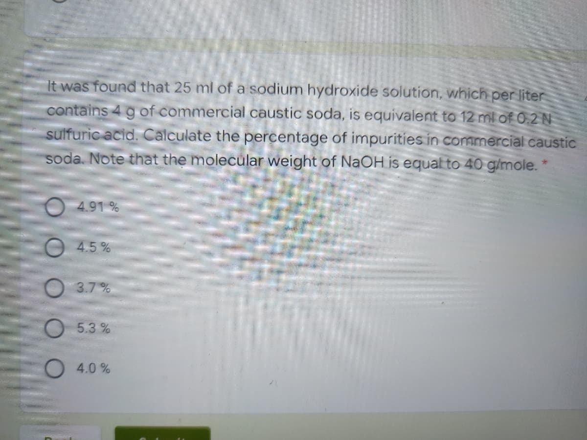 It was found that 25 ml of a sodium hydroxide solution, which per liter
contains 4 g of commercial caustic soda, is equivalent to 12 ml of 0.2 N
sulfuric acid. Calculate the percentage of impurities in commercial caustic
soda. Note that the molecular weight of NaOH is equal to 40 g/mole. 1
O 4.91 %
4.5%
3.7%
O 5.3 %
O 4.0 %
