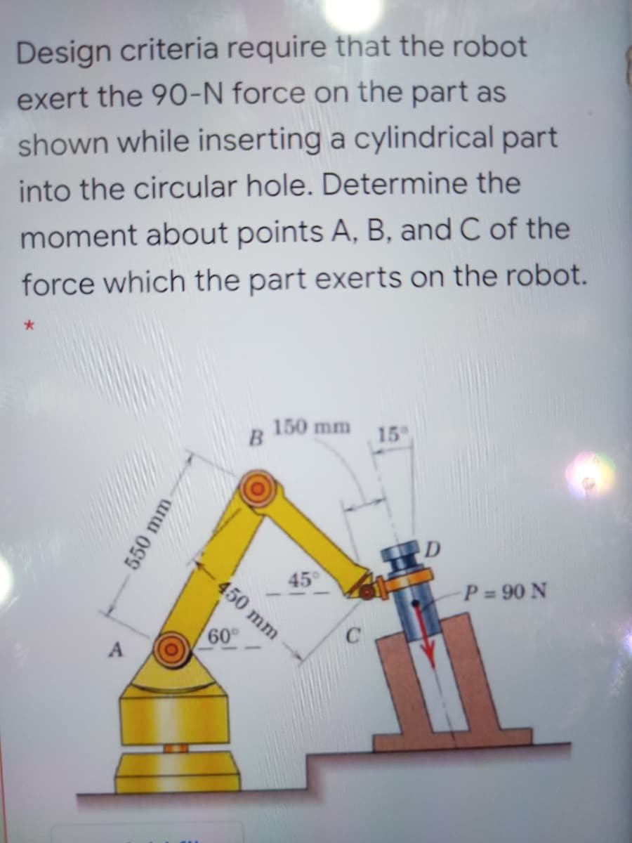 Design criteria require that the robot
exert the 90-N force on the part as
shown while inserting a cylindrical part
into the circular hole. Determine the
moment about points A, B, and C of the
force which the part exerts on the robot.
150 mm
15
45
P 90 N
60°
A
450 mm

