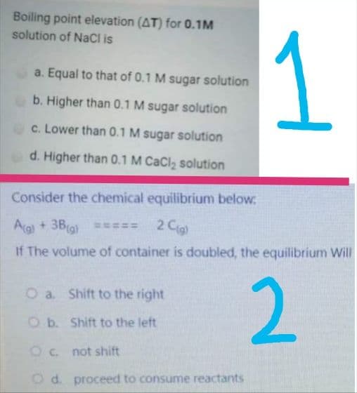 Boiling point elevation (AT) for 0.1M
solution of NaCl is
a. Equal to that of 0.1 M sugar solution
b. Higher than 0.1 M sugar solution
c. Lower than 0.1 M sugar solution
d. Higher than 0.1 M CaCl, solution
Consider the chemical equilibrium below.
Ag + 3Bra) ===
2 Cig
If The volume of container is doubled, the equilibrium Will
2
O a. Shift to the right
O b. Shift to the left
Oc not shift
Od. proceed to consume reactants
