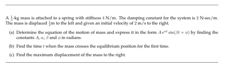 A -kg mass is attached to a spring with stiffness 4 N/m. The damping constant for the system is 2 N-sec/m.
The mass is displaced m to the left and given an initial velocity of 2 m/s to the right.
(a) Determine the equation of the motion of mass and express it in the form Aet sin(3t + 6) by finding the
constants A, a, 3 and o in radians.
(b) Find the time t when the mass crosses the equilibrium position for the first time.
(c) Find the maximum displacement of the mass to the right.
