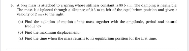 Find the equation of motion of the mass together with the amplitude, period and natural
frequency.
Find the maximum displacement.
Find the time when the mass returns to its equilibrium position for the first time.
