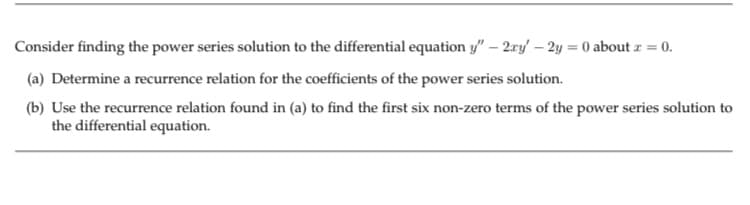 Consider finding the power series solution to the differential equation y" – 2ry – 2y = 0 about z = 0.
(a) Determine a recurrence relation for the coefficients of the power series solution.
(b) Use the recurrence relation found in (a) to find the first six non-zero terms of the power series solution to
the differential equation.

