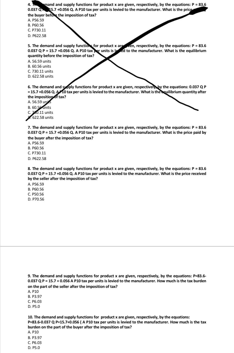 4.1. mand and supply functions for product x are given, respectively, by the equations: P = 83.6
0.037 Q 15.7 +0.056 Q. A P10 tax per units is levied to the manufacturer. What is the price
the buyer before the imposition of tax?
A. P56.59
B. P60.56
C. P730.11
D. P622.58
5. The demand and supply function for product x are ven, respectively, by the equations: P = 83.6
0.037 Q P = 15.7 +0.056 Q. A P10 tax per units is led to the manufacturer. What is the equilibrium
quantity before the imposition of tax?
A. 56.59 units
B. 60.56 units
C. 730.11 units
D. 622.58 units
6. The demand and supply functions for product x are given, respectively by the equations: 0.037 Q P
= 15.7 +0.056 Q. A 10 tax per units is levied to the manufacturer. What is the equilibrium quantity after
the imposition of tax?
A. 56.59 unis
B. 60.5 units
C.760.11 units
622.58 units
7. The demand and supply functions for product x are given, respectively, by the equations: P = 83.6
0.037 Q P = 15.7 +0.056 Q. A P10 tax per units is levied to the manufacturer. What is the price paid by
the buyer after the imposition of tax?
A. P56.59
B. P60.56
C. P730.11
D. P622.58
8. The demand and supply functions for product x are given, respectively, by the equations: P = 83.6
0.037 Q P = 15.7 +0.056 Q. A P10 tax per units is levied to the manufacturer. What is the price received
by the seller after the imposition of tax?
A. P56.59
B. P60.56
C. P50.56
D. P70.56
9. The demand and supply functions for product x are given, respectively, by the equations: P=83.6-
0.037 Q P = 15.7 +0.056 A P10 tax per units is levied to the manufacturer. How much is the tax burden
on the part of the seller after the imposition of tax?
A. P10
B. P3.97
C. P6.03
D. P5.0
10. The demand and supply functions for product x are given, respectively, by the equations:
P=83.6-0.037 Q P=15.7+0.056 ( A P10 tax per units is levied to the manufacturer. How much is the tax
burden on the part of the buyer after the imposition of tax?
A. P10
B. P3.97
C. P6.03
D. P5.0