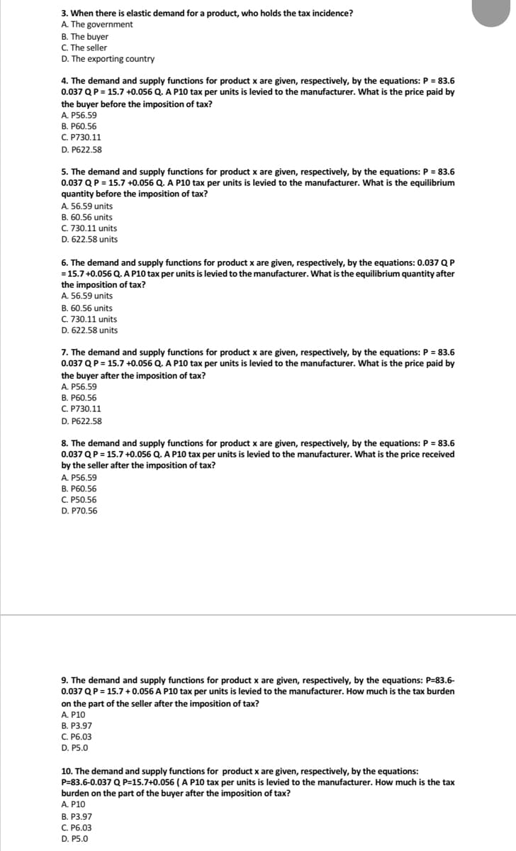 3. When there is elastic demand for a product, who holds the tax incidence?
A. The government
B. The buyer
C. The seller
D. The exporting country
4. The demand and supply functions for product x are given, respectively, by the equations: P = 83.6
0.037 Q P = 15.7 +0.056 Q. A P10 tax per units is levied to the manufacturer. What is the price paid by
the buyer before the imposition of tax?
A. P56.59
B. P60.56
C. P730.11
D. P622.58
5. The demand and supply functions for product x are given, respectively, by the equations: P = 83.6
0.037 Q P = 15.7 +0.056 Q. A P10 tax per units is levied to the manufacturer. What is the equilibrium
quantity before the imposition of tax?
A. 56.59 units
B. 60.56 units
C. 730.11 units
D. 622.58 units
6. The demand and supply functions for product x are given, respectively, by the equations: 0.037 Q P
= 15.7 +0.056 Q. A P10 tax per units is levied to the manufacturer. What is the equilibrium quantity after
the imposition of tax?
A. 56.59 units
B. 60.56 units
C. 730.11 units
D. 622.58 units
7. The demand and supply functions for product x are given, respectively, by the equations: P = 83.6
0.037 Q P = 15.7 +0.056 Q. A P10 tax per units is levied to the manufacturer. What is the price paid by
the buyer after the imposition of tax?
A. P56.59
B. P60.56
C. P730.11
D. P622.58
8. The demand and supply functions for product x are given, respectively, by the equations: P = 83.6
0.037 Q P = 15.7 +0.056 Q. A P10 tax per units is levied to the manufacturer. What is the price received
by the seller after the imposition of tax?
A. P56.59
B. P60.56
C. P50.56
D. P70.56
9. The demand and supply functions for product x are given, respectively, by the equations: P-83.6-
0.037 Q P = 15.7 +0.056 A P10 tax per units is levied to the manufacturer. How much is the tax burden
on the part of the seller after the imposition of tax?
A. P10
B. P3.97
C. P6.03
D. P5.0
10. The demand and supply functions for product x are given, respectively, by the equations:
P=83.6-0.037 Q P=15.7+0.056 (A P10 tax per units is levied to the manufacturer. How much is the tax
burden on the part of the buyer after the imposition of tax?
A. P10
B. P3.97
C. P6.03
D. P5.0