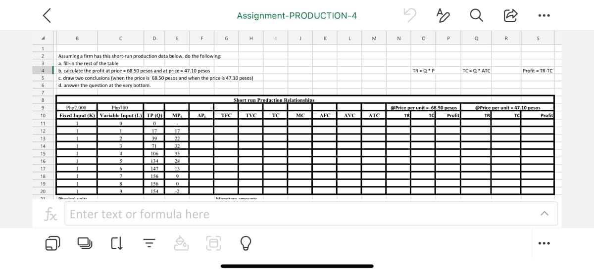 A
1
2
3
4
5
6
7
8
9
10
11
12
13
14
15
16
17
18
19
20
21
40
B
с
1
Assuming a firm has this short-run production data below, do the following:
a. fill-in the rest of the table
Php2,000
Php700
Fixed Input (K) Variable Input (L) TP (Q)
L
0
17
17
1
Dhurial unite
0
1
1
b. calculate the profit at price = 68.50 pesos and at price = 47.10 pesos.
c. draw two conclusions (when the price is 68.50 pesos and when the price is 47.10 pesos)
d. answer the question at the very bottom.
2
2
3
4
D
5
6
7
8
9
39
37
71
106
134
147
156
156
154
E
C↓ 3
1₁
MP₁
17
22
32
35
F
28
13
9
0
-2
AP₁
G
fx Enter text or formula here
8
TFC
Assignment-PRODUCTION-4
H
TVC
Monntanismounte
I
Short run Production Relationships
J
TC
MC
K
AFC
L
AVC
M
ATC
N
O
TR=Q*P
AO
P
@Price per unit = 68.50 pesos
TR
TC Profit
Q
Q
TC=Q ATC
R
:
S
Profit = TR-TC
@Price per unit=47.10 pesos
TR
TC
Profit
: