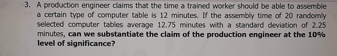 3. A production engineer claims that the time a trained worker should be able to assemble
a certain type of computer table is 12 minutes. If the assembly time of 20 randomly
selected computer tables average 12.75 minutes with a standard deviation of 2.25
minutes, can we substantiate the claim of the production engineer at the 10%
level of significance?