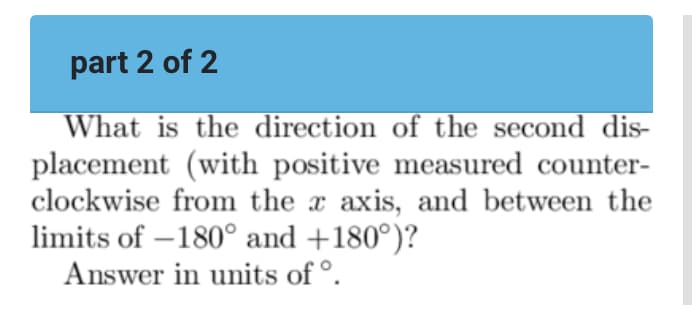 part 2 of 2
What is the direction of the second dis-
placement (with positive measured counter-
clockwise from the x axis, and between the
limits of -180° and +180°)?
Answer in units of ᵒ.