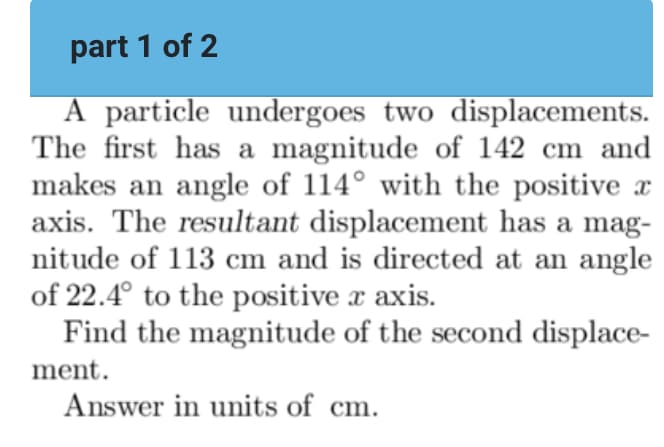 part 1 of 2
A particle undergoes two displacements.
The first has a magnitude of 142 cm and
makes an angle of 114° with the positive x
axis. The resultant displacement has a mag-
nitude of 113 cm and is directed at an angle
of 22.4° to the positive x axis.
Find the magnitude of the second displace-
ment.
Answer in units of cm.