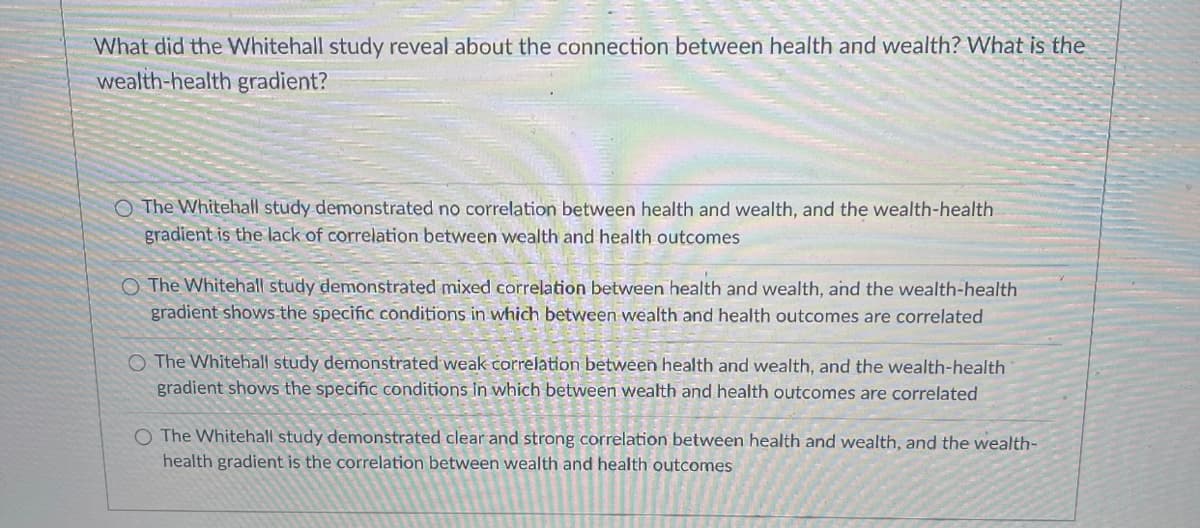 What did the Whitehall study reveal about the connection between health and wealth? What is the
wealth-health gradient?
O The Whitehall study demonstrated no correlation between health and wealth, and the wealth-health
gradient is the lack of correlation between wealth and health outcomes
O The Whitehall study demonstrated mixed correlation between health and wealth, and the wealth-health
gradient shows the specific conditions in which between wealth and health outcomes are correlated
O The Whitehall study demonstrated weak correlation between health and wealth, and the wealth-health
gradient shows the specifiC conditions in which between wealth and health outcomes are correlated
O The Whitehall study demonstrated clear and strong correlation between health and wealth, and the wealth-
health gradient is the correlation between wealth and health outcomes
