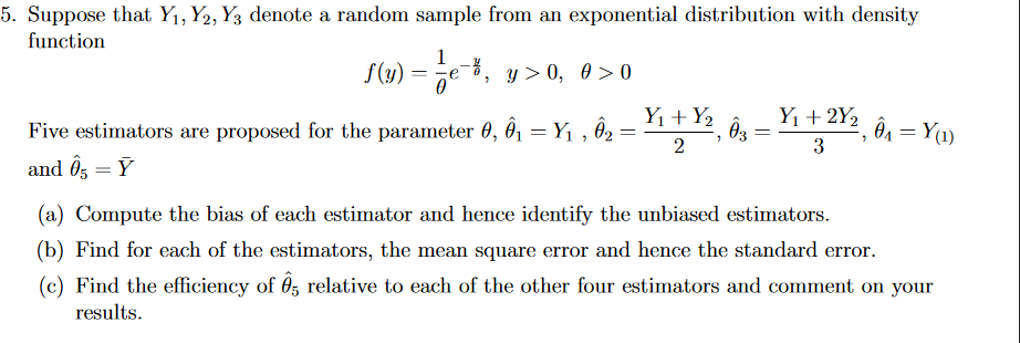 5. Suppose that Y₁, Y2, Y3 denote a random sample from an exponential distribution with density
function
1
f(y) == e 6, y> 0, 00
Y₁ + 2Y₂
Five estimators are proposed for the parameter 0, Ô₁ = Y₁, 0₂:
Y₁+Y₂
03
2
=
Ô₁ = Y(1)
=
"
3
and Ô5 = Y
(a) Compute the bias of each estimator and hence identify the unbiased estimators.
(b) Find for each of the estimators, the mean square error and hence the standard error.
(c) Find the efficiency of 85 relative to each of the other four estimators and comment on your
results.
