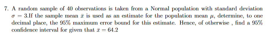 7. A random sample of 40 observations is taken from a Normal population with standard deviation
o = 3.If the sample mean i is used as an estimate for the population mean µ, determine, to one
decimal place, the 95% maximum error bound for this estimate. Hence, of otherwise , find a 95%
confidence interval for given that a :
64.2
